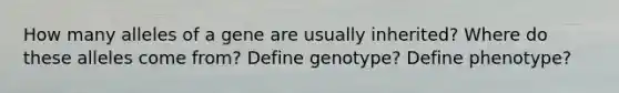 How many alleles of a gene are usually inherited? Where do these alleles come from? Define genotype? Define phenotype?