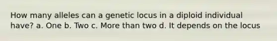 How many alleles can a genetic locus in a diploid individual have? a. One b. Two c. <a href='https://www.questionai.com/knowledge/keWHlEPx42-more-than' class='anchor-knowledge'>more than</a> two d. It depends on the locus