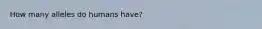 How many alleles do humans have?
