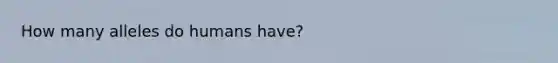 How many alleles do humans have?