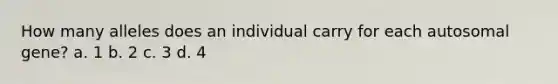 How many alleles does an individual carry for each autosomal gene? a. 1 b. 2 c. 3 d. 4