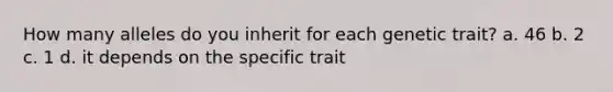 How many alleles do you inherit for each genetic trait? a. 46 b. 2 c. 1 d. it depends on the specific trait