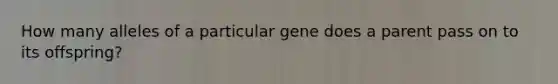 How many alleles of a particular gene does a parent pass on to its offspring?