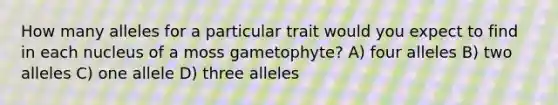 How many alleles for a particular trait would you expect to find in each nucleus of a moss gametophyte? A) four alleles B) two alleles C) one allele D) three alleles