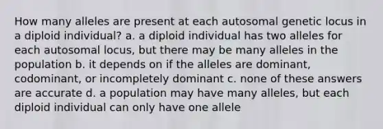 How many alleles are present at each autosomal genetic locus in a diploid individual? a. a diploid individual has two alleles for each autosomal locus, but there may be many alleles in the population b. it depends on if the alleles are dominant, codominant, or incompletely dominant c. none of these answers are accurate d. a population may have many alleles, but each diploid individual can only have one allele