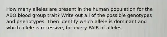 How many alleles are present in the human population for the ABO blood group trait? Write out all of the possible genotypes and phenotypes. Then identify which allele is dominant and which allele is recessive, for every PAIR of alleles.