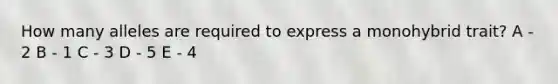 How many alleles are required to express a monohybrid trait? A - 2 B - 1 C - 3 D - 5 E - 4