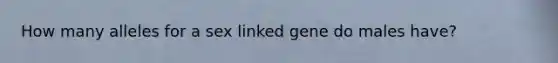 How many alleles for a sex linked gene do males have?