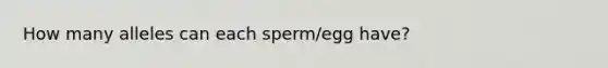 How many alleles can each sperm/egg have?