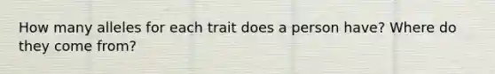 How many alleles for each trait does a person have? Where do they come from?