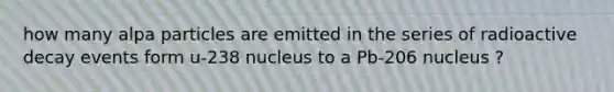 how many alpa particles are emitted in the series of radioactive decay events form u-238 nucleus to a Pb-206 nucleus ?