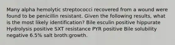 Many alpha hemolytic streptococci recovered from a wound were found to be penicillin resistant. Given the following results, what is the most likely identification? Bile esculin positive hippurate Hydrolysis positive SXT resistance PYR positive Bile solubility negative 6.5% salt broth:growth.