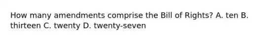 How many amendments comprise the Bill of Rights? A. ten B. thirteen C. twenty D. twenty-seven