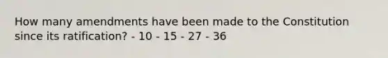 How many amendments have been made to the Constitution since its ratification? - 10 - 15 - 27 - 36