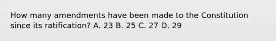 How many amendments have been made to the Constitution since its ratification? A. 23 B. 25 C. 27 D. 29