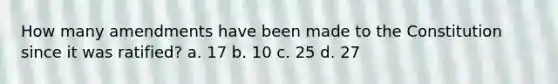 How many amendments have been made to the Constitution since it was ratified? a. 17 b. 10 c. 25 d. 27