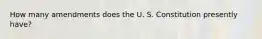 How many amendments does the U. S. Constitution presently have?