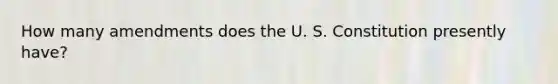 How many amendments does the U. S. Constitution presently have?