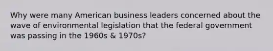 Why were many American business leaders concerned about the wave of environmental legislation that the federal government was passing in the 1960s & 1970s?