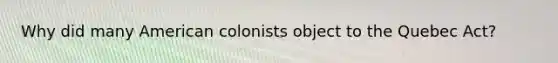 Why did many American colonists object to the Quebec Act?