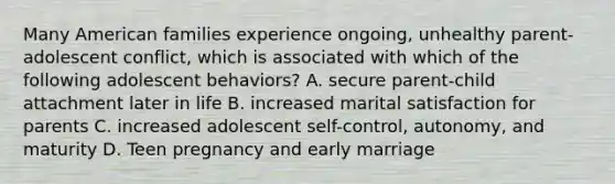 Many American families experience ongoing, unhealthy parent-adolescent conflict, which is associated with which of the following adolescent behaviors? A. secure parent-child attachment later in life B. increased marital satisfaction for parents C. increased adolescent self-control, autonomy, and maturity D. Teen pregnancy and early marriage