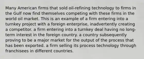 Many American firms that sold oil-refining technology to firms in the Gulf now find themselves competing with these firms in the world oil market. This is an example of a firm entering into a turnkey project with a foreign enterprise, inadvertently creating a competitor. a firm entering into a turnkey deal having no long-term interest in the foreign country. a country subsequently proving to be a major market for the output of the process that has been exported. a firm selling its process technology through franchisees in different countries.