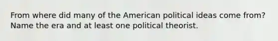 From where did many of the American political ideas come from?Name the era and at least one political theorist.