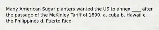 Many American Sugar planters wanted the US to annex ____ after the passage of the McKinley Tariff of 1890. a. cuba b. Hawaii c. the Philippines d. Puerto Rico