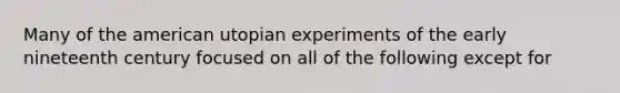 Many of the american utopian experiments of the early nineteenth century focused on all of the following except for