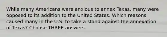 While many Americans were anxious to annex Texas, many were opposed to its addition to the United States. Which reasons caused many in the U.S. to take a stand against the annexation of Texas? Choose THREE answers.