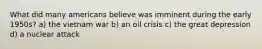 What did many americans believe was imminent during the early 1950s? a) the vietnam war b) an oil crisis c) the great depression d) a nuclear attack