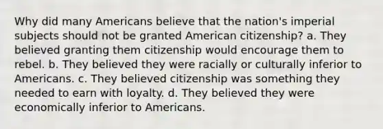 Why did many Americans believe that the nation's imperial subjects should not be granted American citizenship? a. They believed granting them citizenship would encourage them to rebel. b. They believed they were racially or culturally inferior to Americans. c. They believed citizenship was something they needed to earn with loyalty. d. They believed they were economically inferior to Americans.