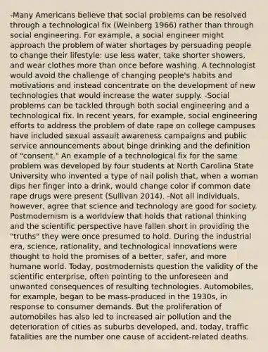 -Many Americans believe that social problems can be resolved through a technological fix (Weinberg 1966) rather than through social engineering. For example, a social engineer might approach the problem of water shortages by persuading people to change their lifestyle: use less water, take shorter showers, and wear clothes <a href='https://www.questionai.com/knowledge/keWHlEPx42-more-than' class='anchor-knowledge'>more than</a> once before washing. A technologist would avoid the challenge of changing people's habits and motivations and instead concentrate on the development of new technologies that would increase the water supply. -Social problems can be tackled through both social engineering and a technological fix. In recent years, for example, social engineering efforts to address the problem of date rape on college campuses have included sexual assault awareness campaigns and public service announcements about binge drinking and the definition of "consent." An example of a technological fix for the same problem was developed by four students at North Carolina State University who invented a type of nail polish that, when a woman dips her finger into a drink, would change color if common date rape drugs were present (Sullivan 2014). -Not all individuals, however, agree that science and technology are good for society. Postmodernism is a worldview that holds that rational thinking and the scientific perspective have fallen short in providing the "truths" they were once presumed to hold. During the industrial era, science, rationality, and technological innovations were thought to hold the promises of a better, safer, and more humane world. Today, postmodernists question the validity of the scientific enterprise, often pointing to the unforeseen and unwanted consequences of resulting technologies. Automobiles, for example, began to be mass-produced in the 1930s, in response to consumer demands. But the proliferation of automobiles has also led to increased air pollution and the deterioration of cities as suburbs developed, and, today, traffic fatalities are the number one cause of accident-related deaths.