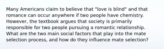 Many Americans claim to believe that "love is blind" and that romance can occur anywhere if two people have chemistry. However, the textbook argues that society is primarily responsible for two people pursuing a romantic relationship. What are the two main social factors that play into the mate selection process, and how do they influence mate selection?