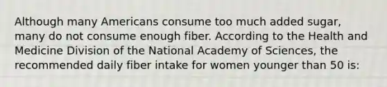 Although many Americans consume too much added sugar, many do not consume enough fiber. According to the Health and Medicine Division of the National Academy of Sciences, the recommended daily fiber intake for women younger than 50 is: