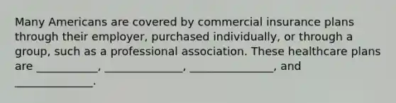 Many Americans are covered by commercial insurance plans through their employer, purchased individually, or through a group, such as a professional association. These healthcare plans are ___________, ______________, _______________, and ______________.