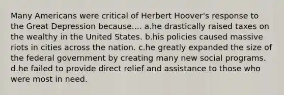 Many Americans were critical of Herbert Hoover's response to the Great Depression because.... a.he drastically raised taxes on the wealthy in the United States. b.his policies caused massive riots in cities across the nation. c.he greatly expanded the size of the federal government by creating many new social programs. d.he failed to provide direct relief and assistance to those who were most in need.