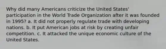 Why did many Americans criticize the United States' participation in the World Trade Organization after it was founded in 1995? a. It did not properly regulate trade with developing nations. b. It put American jobs at risk by creating unfair competition. c. It attacked the unique economic culture of the United States.