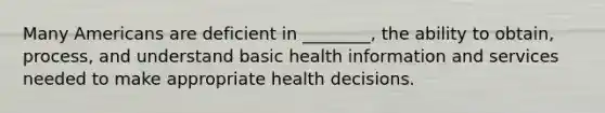 Many Americans are deficient in ________, the ability to obtain, process, and understand basic health information and services needed to make appropriate health decisions.