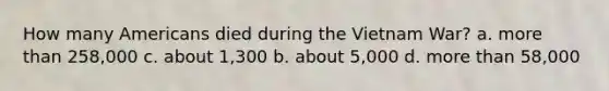 How many Americans died during the Vietnam War? a. more than 258,000 c. about 1,300 b. about 5,000 d. more than 58,000