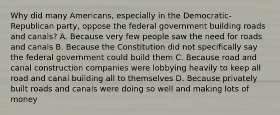 Why did many Americans, especially in the Democratic-Republican party, oppose the federal government building roads and canals? A. Because very few people saw the need for roads and canals B. Because the Constitution did not specifically say the federal government could build them C. Because road and canal construction companies were lobbying heavily to keep all road and canal building all to themselves D. Because privately built roads and canals were doing so well and making lots of money