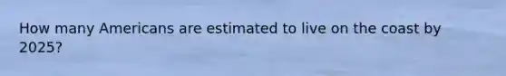 How many Americans are estimated to live on the coast by 2025?