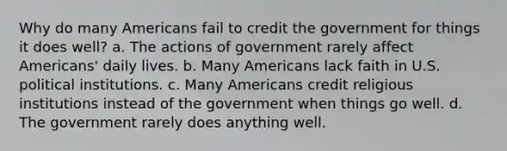 Why do many Americans fail to credit the government for things it does well? a. The actions of government rarely affect Americans' daily lives. b. Many Americans lack faith in U.S. political institutions. c. Many Americans credit religious institutions instead of the government when things go well. d. The government rarely does anything well.