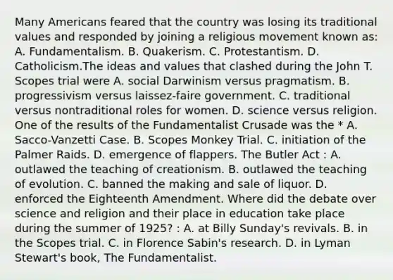 Many Americans feared that the country was losing its traditional values and responded by joining a religious movement known as: A. Fundamentalism. B. Quakerism. C. Protestantism. D. Catholicism.The ideas and values that clashed during the John T. Scopes trial were A. social Darwinism versus pragmatism. B. progressivism versus laissez-faire government. C. traditional versus nontraditional roles for women. D. science versus religion. One of the results of the Fundamentalist Crusade was the * A. Sacco-Vanzetti Case. B. Scopes Monkey Trial. C. initiation of the Palmer Raids. D. emergence of flappers. The Butler Act : A. outlawed the teaching of creationism. B. outlawed the teaching of evolution. C. banned the making and sale of liquor. D. enforced the Eighteenth Amendment. Where did the debate over science and religion and their place in education take place during the summer of 1925? : A. at Billy Sunday's revivals. B. in the Scopes trial. C. in Florence Sabin's research. D. in Lyman Stewart's book, The Fundamentalist.