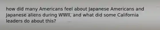 how did many Americans feel about Japanese Americans and Japanese aliens during WWII, and what did some California leaders do about this?