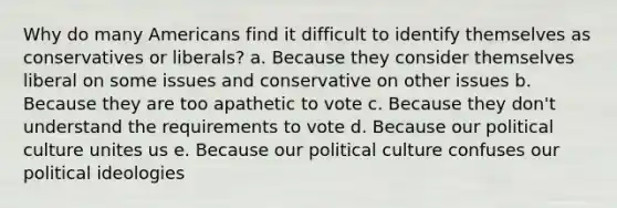 Why do many Americans find it difficult to identify themselves as conservatives or liberals? a. Because they consider themselves liberal on some issues and conservative on other issues b. Because they are too apathetic to vote c. Because they don't understand the requirements to vote d. Because our political culture unites us e. Because our political culture confuses our political ideologies