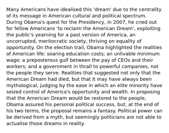 Many Americans have idealised this 'dream' due to the centrality of its message in American cultural and political spectrum. During Obama's quest for the Presidency, in 2007, he cried out for fellow Americans 'to reclaim the American Dream', exploiting the public's yearning for a past version of America, an uncorrupted, meritocratic society, thriving on equality of opportunity. On the election trail, Obama highlighted the realities of American life: soaring education costs; an unlivable minimum wage; a preposterous gulf between the pay of CEOs and their workers; and a government in thrall to powerful companies, not the people they serve. Realities that suggested not only that the American Dream had died, but that it may have always been mythological, judging by the ease in which an elite minority have seized control of America's opportunity and wealth. In proposing that the American Dream would be restored to the people, Obama assured his personal political success, but, at the end of his two terms, the proposal remains a fantasy. Political power can be derived from a myth, but seemingly politicians are not able to actualise those dreams in reality.