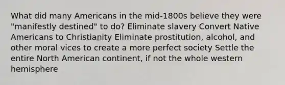 What did many Americans in the mid-1800s believe they were "manifestly destined" to do? Eliminate slavery Convert Native Americans to Christianity Eliminate prostitution, alcohol, and other moral vices to create a more perfect society Settle the entire North American continent, if not the whole western hemisphere