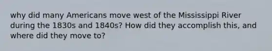 why did many Americans move west of the Mississippi River during the 1830s and 1840s? How did they accomplish this, and where did they move to?