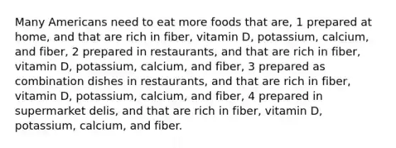 Many Americans need to eat more foods that are, 1 prepared at home, and that are rich in fiber, vitamin D, potassium, calcium, and fiber, 2 prepared in restaurants, and that are rich in fiber, vitamin D, potassium, calcium, and fiber, 3 prepared as combination dishes in restaurants, and that are rich in fiber, vitamin D, potassium, calcium, and fiber, 4 prepared in supermarket delis, and that are rich in fiber, vitamin D, potassium, calcium, and fiber.